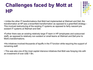 Challenges faced by Mott at
HP
• Unlike the other IT transformations that Mott had implemented at Walmart and Dell, the
transformation at HP was a brownfield transformation as opposed to a greenfield strategy This involved restructuring of the existing IT systems as opposed to fairly nascent pre
existant IT systems at Walmart and Dell.
•Further there was an existing relatively large IT team in HP (employees and outsourced
staff), as opposed to relatively non existent or small teams at Walmart and Dell prior to
Mott’s transformations.
•His initiatives involved thousands of layoffs in the IT function while requiring the support of
remaining staff.
• This was also one of the most capital intensive initiatives that Mott was foraying into with
an investment of over US$ 1 Bn.

 