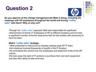 Question 2
Do you approve of the change management job Mott is doing, including his
meetings with HP employees throughout the world and having “coffee
talks” with them? Why or why not?
Through his “coffee talks” approach Mott was responsible for significant
retrenchment of former IT employees of HP at different locations and he hired
a significant number of former executives that he had worked with previously to
form his team
Mott’s “coffee talks” strategy:
• Mott embarked to restructure an already existing large HP IT team.
•His initiatives involved thousands of layoffs in the IT function.
•He centralized the control over the employees and tested the limits of the HP
culture.
•He took away the right of IT workers to purchase their own tech equipment
and also their ability to tele-commute.

 