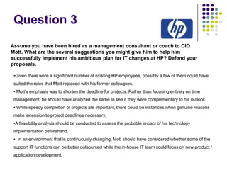 Question 3
Assume you have been hired as a management consultant or coach to CIO
Mott. What are the several suggestions you might give him to help him
successfully implement his ambitious plan for IT changes at HP? Defend your
proposals.
•Given there were a significant number of existing HP employees, possibly a few of them could have
suited the roles that Mott replaced with his former colleagues.
• Mott’s emphasis was to shorten the deadline for projects. Rather than focusing entirely on time
management, he should have analyzed the same to see if they were complementary to his outlook.
• While speedy completion of projects are important, there could be instances when genuine reasons
make extension to project deadlines necessary.
•A feasibility analysis should be conducted to assess the probable impact of his technology
implementation beforehand.
• In an environment that is continuously changing, Mott should have considered whether some of the
support IT functions can be better outsourced while the in-house IT team could focus on new product /
application development.

 