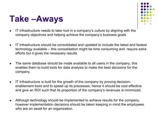 Take –Aways


IT infrastructure needs to take root in a company’s culture by aligning with the
company objectives and helping achieve the company’s business goals



IT infrastructure should be consolidated and updated to include the latest and fastest
technology available – this consolidation might be time consuming and require extra
efforts but it gives the necessary results



The same database should be made available to all users in the company, this
enables them to build tools for data analysis to make the best decisions for the
company.



IT Infrastructure is built for the growth of the company by proving decisionenablement tools and to speed up its processes, hence it should be cost effective
and give an ROI such that its proportion of the company’s revenues is minimized.



Although technology should be implemented to achieve results for the company,
however implementation decisions should be taken keeping in mind the employees
who are an asset for an organization.

 