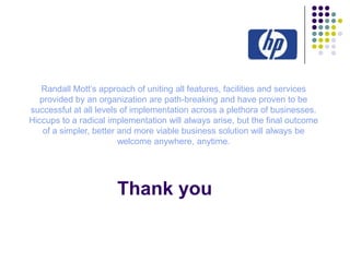 Randall Mott’s approach of uniting all features, facilities and services
provided by an organization are path-breaking and have proven to be
successful at all levels of implementation across a plethora of businesses.
Hiccups to a radical implementation will always arise, but the final outcome
of a simpler, better and more viable business solution will always be
welcome anywhere, anytime.

Thank you

 