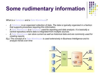 Some rudimentary information
What is a Database and a Data Warehouse?
A Database is an organized collection of data. The data is typically organized in a fashion
that supports processes requiring this information.
•
A Data Warehouse is a Database used for reporting and data analysis. It is basically a
central repository where data is integrated from multiple sources.
•
A Data Warehouse can store current as well as historical data and are commonly used for
creating reports.
Eg.) The concept of a Data Warehouse is used extensively in Business Intelligence and to
analyze trends over time
•

 