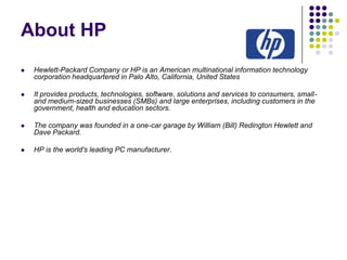 About HP


Hewlett-Packard Company or HP is an American multinational information technology
corporation headquartered in Palo Alto, California, United States



It provides products, technologies, software, solutions and services to consumers, smalland medium-sized businesses (SMBs) and large enterprises, including customers in the
government, health and education sectors.



The company was founded in a one-car garage by William (Bill) Redington Hewlett and
Dave Packard.



HP is the world's leading PC manufacturer.

 