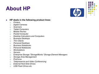 About HP


HP deals in the following product lines:






















Printers
Digital Cameras
Scanners
Tablet Computers
Mobile Phones
Pocket Computer
Desktop Calculators and Computers
Business Desktops
Thin Clients
Personal Desktops
Business Notebooks
Personal Notebooks
Workstations
Servers
Enterprise Storage “StorageWorks” Storage Element Managers
Storage Area Management
ProCurve
Telepresence and Video Conferencing
External Hard Disk Drives
USB Flash Drives etc.

 