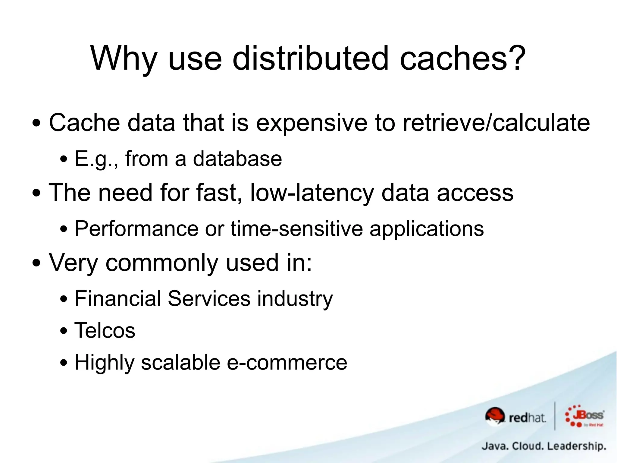 Why use distributed caches?
• Cache data that is expensive to retrieve/calculate
  • E.g., from a database
• The need for fast, low-latency data access
  • Performance or time-sensitive applications
• Very commonly used in:
  • Financial Services industry
  • Telcos
  • Highly scalable e-commerce
 