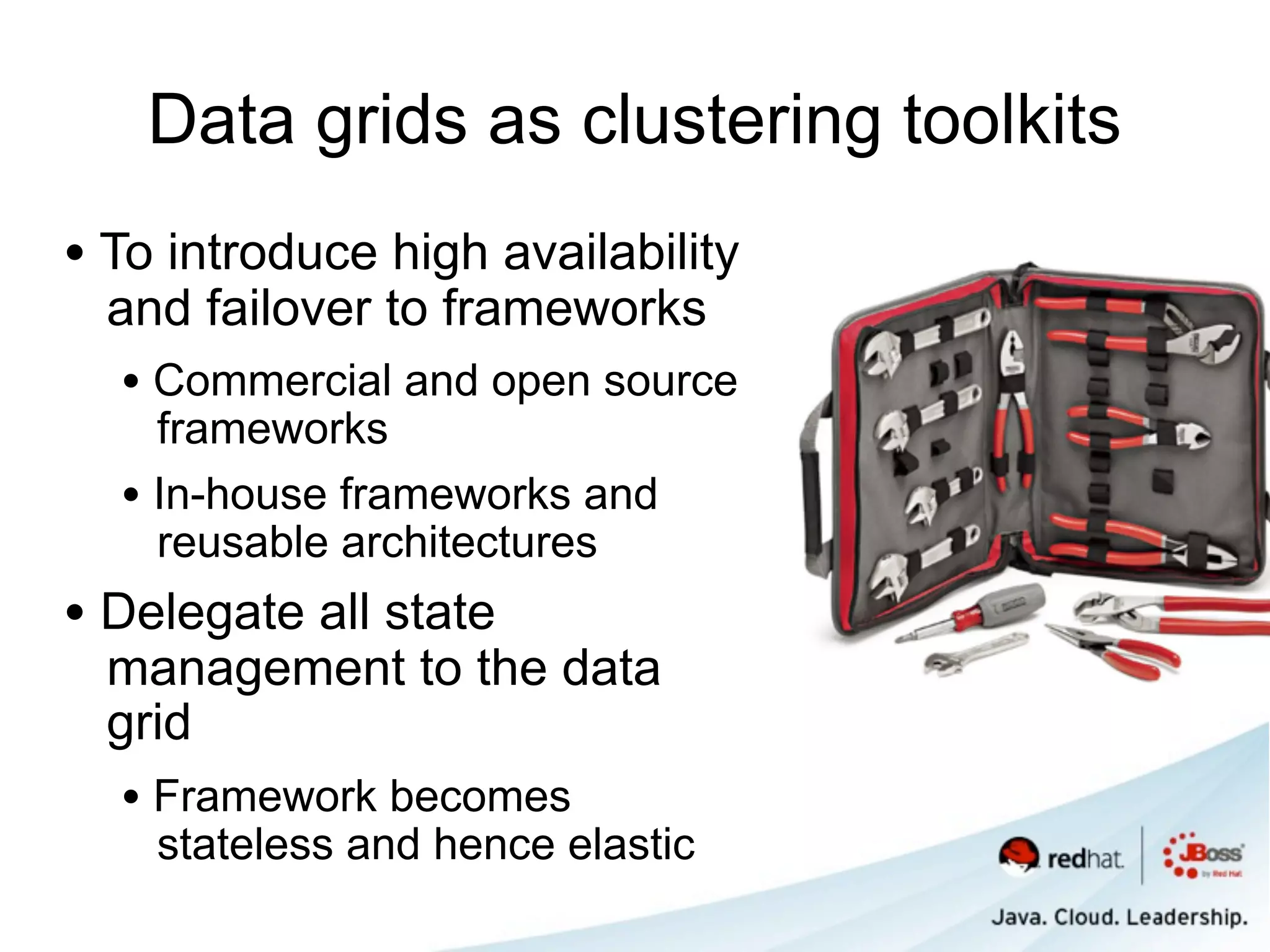 Data grids as clustering toolkits
• To introduce high availability
  and failover to frameworks
  • Commercial and open source
    frameworks
  • In-house frameworks and
    reusable architectures
• Delegate all state
  management to the data
  grid
  • Framework becomes
    stateless and hence elastic
 