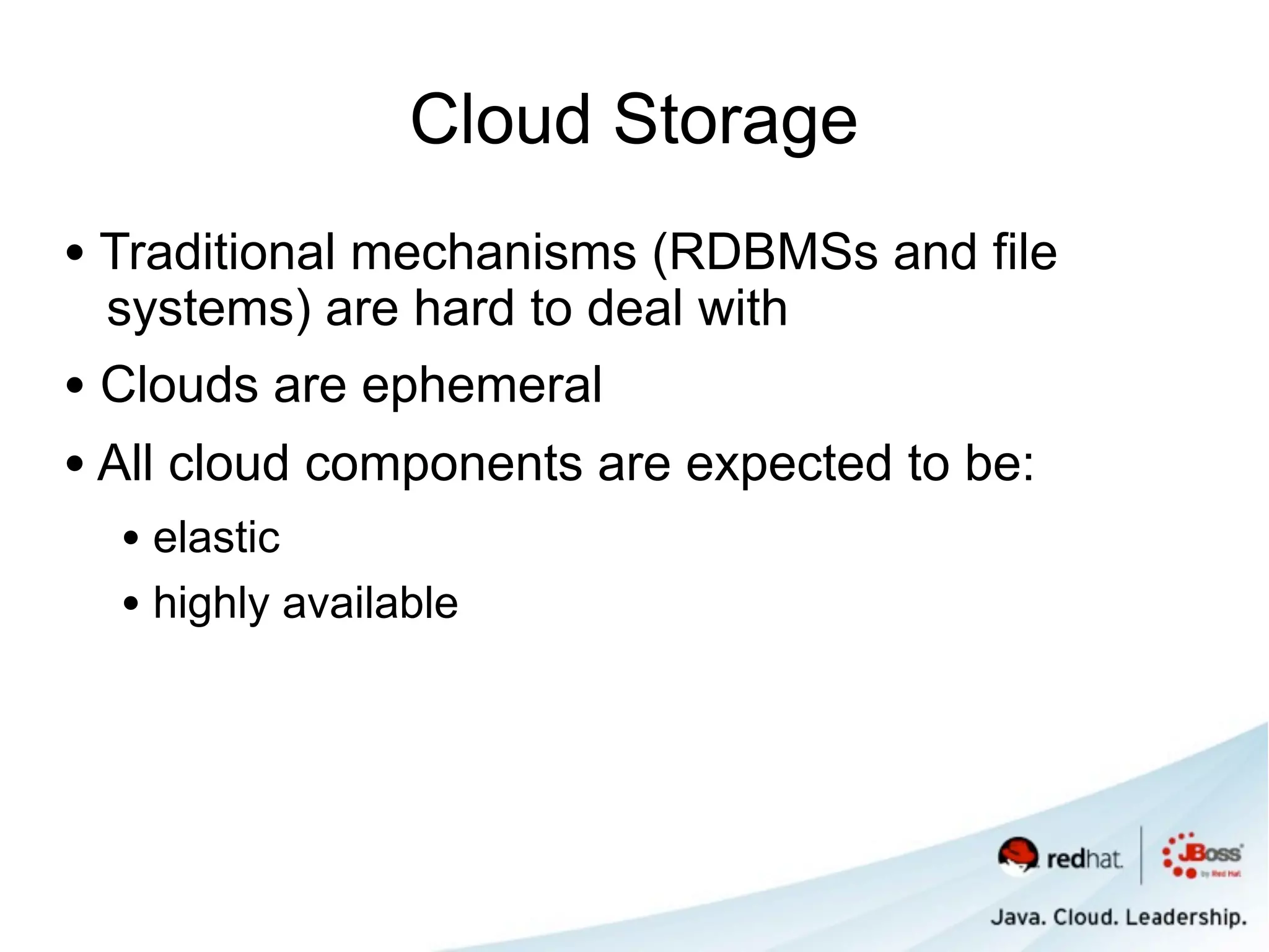 Cloud Storage
• Traditional mechanisms (RDBMSs and file
  systems) are hard to deal with
• Clouds are ephemeral
• All cloud components are expected to be:
  • elastic
  • highly available
 