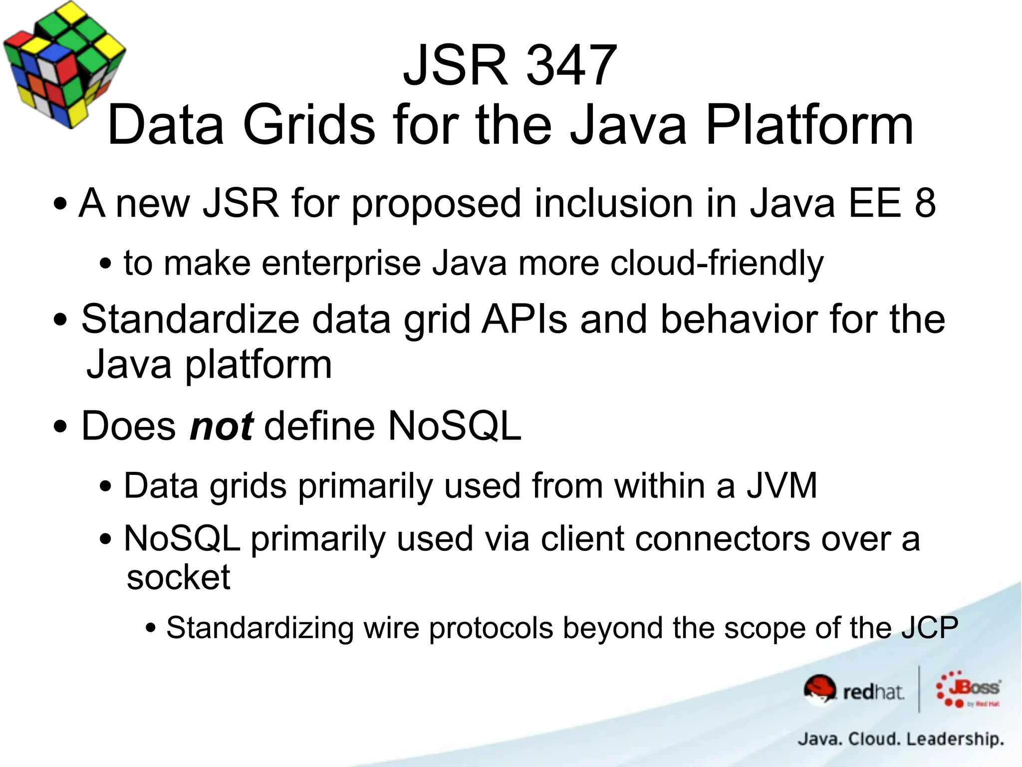 JSR 347
   Data Grids for the Java Platform
• A new JSR for proposed inclusion in Java EE 8
  • to make enterprise Java more cloud-friendly
• Standardize data grid APIs and behavior for the
  Java platform
• Does not define NoSQL
  • Data grids primarily used from within a JVM
  • NoSQL primarily used via client connectors over a
    socket
     • Standardizing wire protocols beyond the scope of the JCP
 