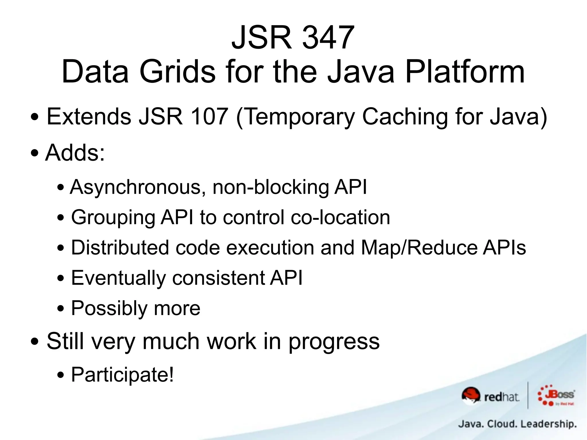 JSR 347
   Data Grids for the Java Platform
• Extends JSR 107 (Temporary Caching for Java)
• Adds:
  • Asynchronous, non-blocking API
  • Grouping API to control co-location
  • Distributed code execution and Map/Reduce APIs
  • Eventually consistent API
  • Possibly more
• Still very much work in progress
  • Participate!
 