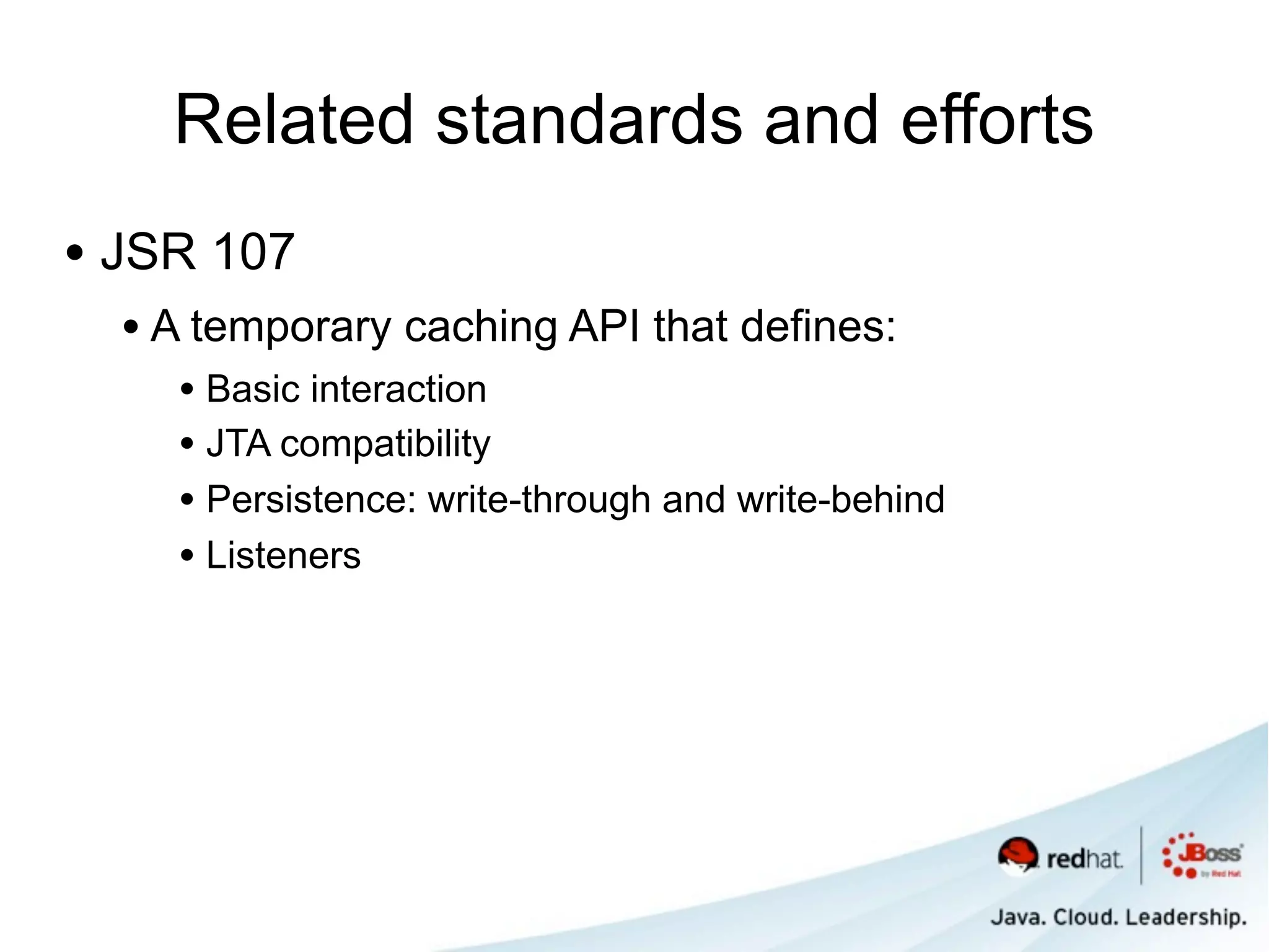 Related standards and efforts
• JSR 107
  • A temporary caching API that defines:
    • Basic interaction
    • JTA compatibility
    • Persistence: write-through and write-behind
    • Listeners
 