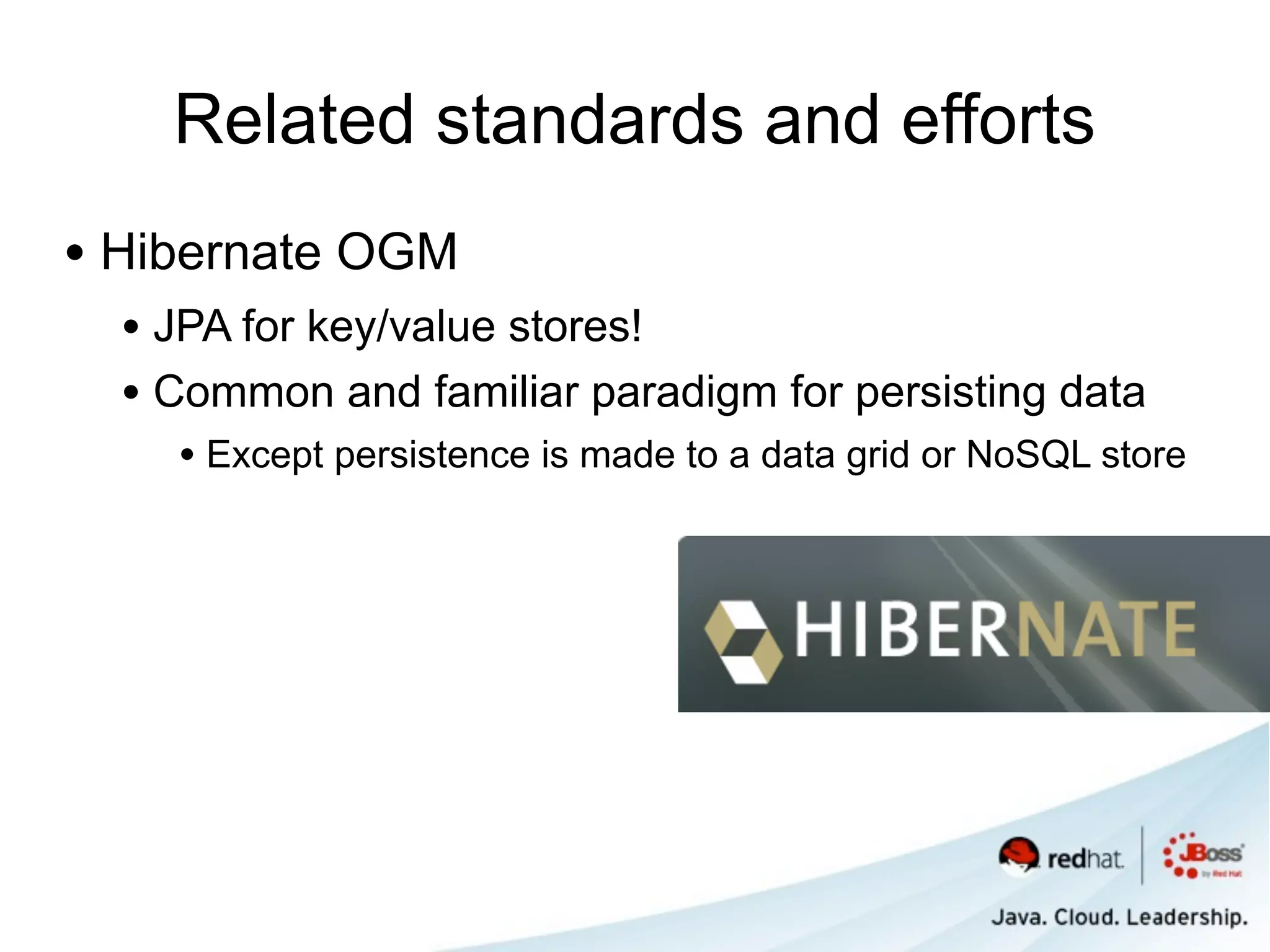 Related standards and efforts
• Hibernate OGM
  • JPA for key/value stores!
  • Common and familiar paradigm for persisting data
    • Except persistence is made to a data grid or NoSQL store
 
