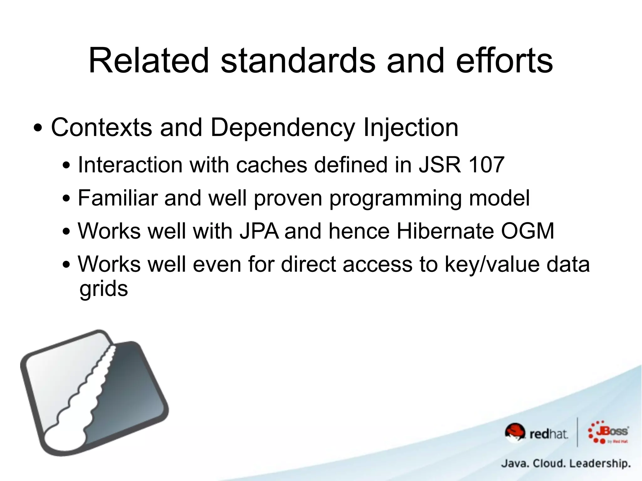 Related standards and efforts
• Contexts and Dependency Injection
  • Interaction with caches defined in JSR 107
  • Familiar and well proven programming model
  • Works well with JPA and hence Hibernate OGM
  • Works well even for direct access to key/value data
   grids
 