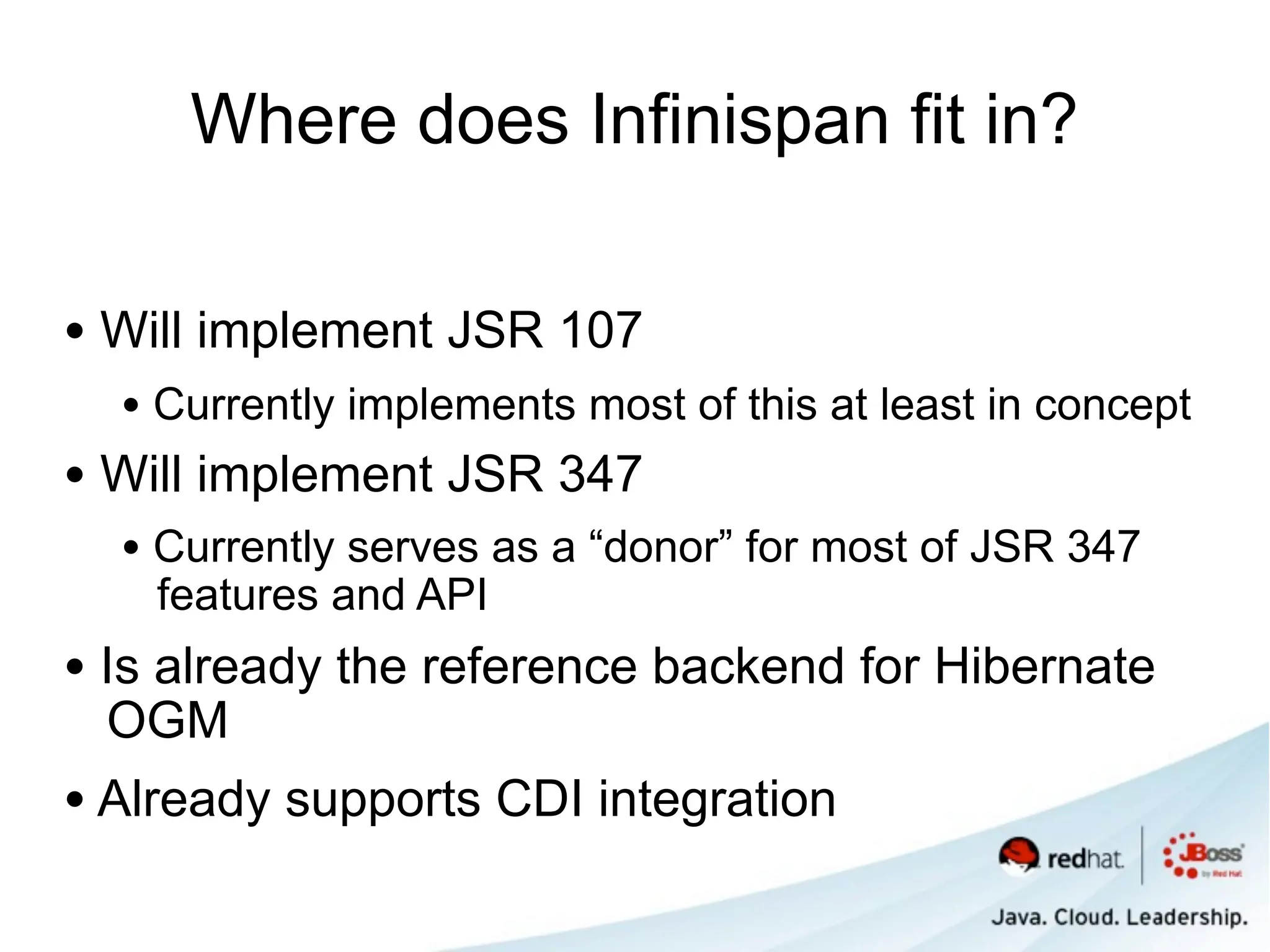 Where does Infinispan fit in?

• Will implement JSR 107
  • Currently implements most of this at least in concept
• Will implement JSR 347
  • Currently serves as a “donor” for most of JSR 347
    features and API
• Is already the reference backend for Hibernate
 OGM
• Already supports CDI integration
 