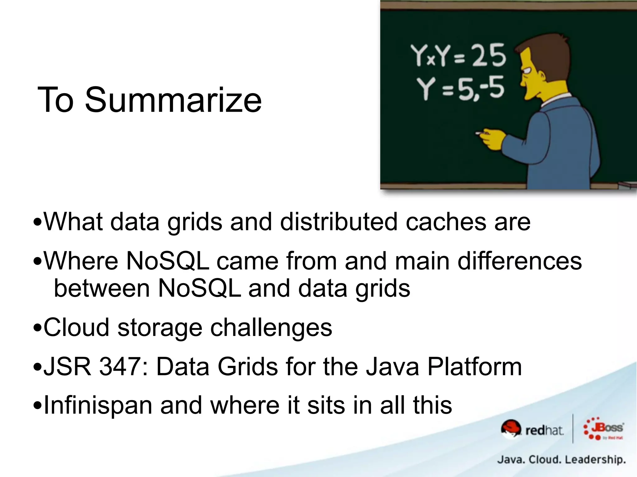To Summarize


•What data grids and distributed caches are
•Where NoSQL came from and main differences
 between NoSQL and data grids
•Cloud storage challenges
•JSR 347: Data Grids for the Java Platform
•Infinispan and where it sits in all this
 