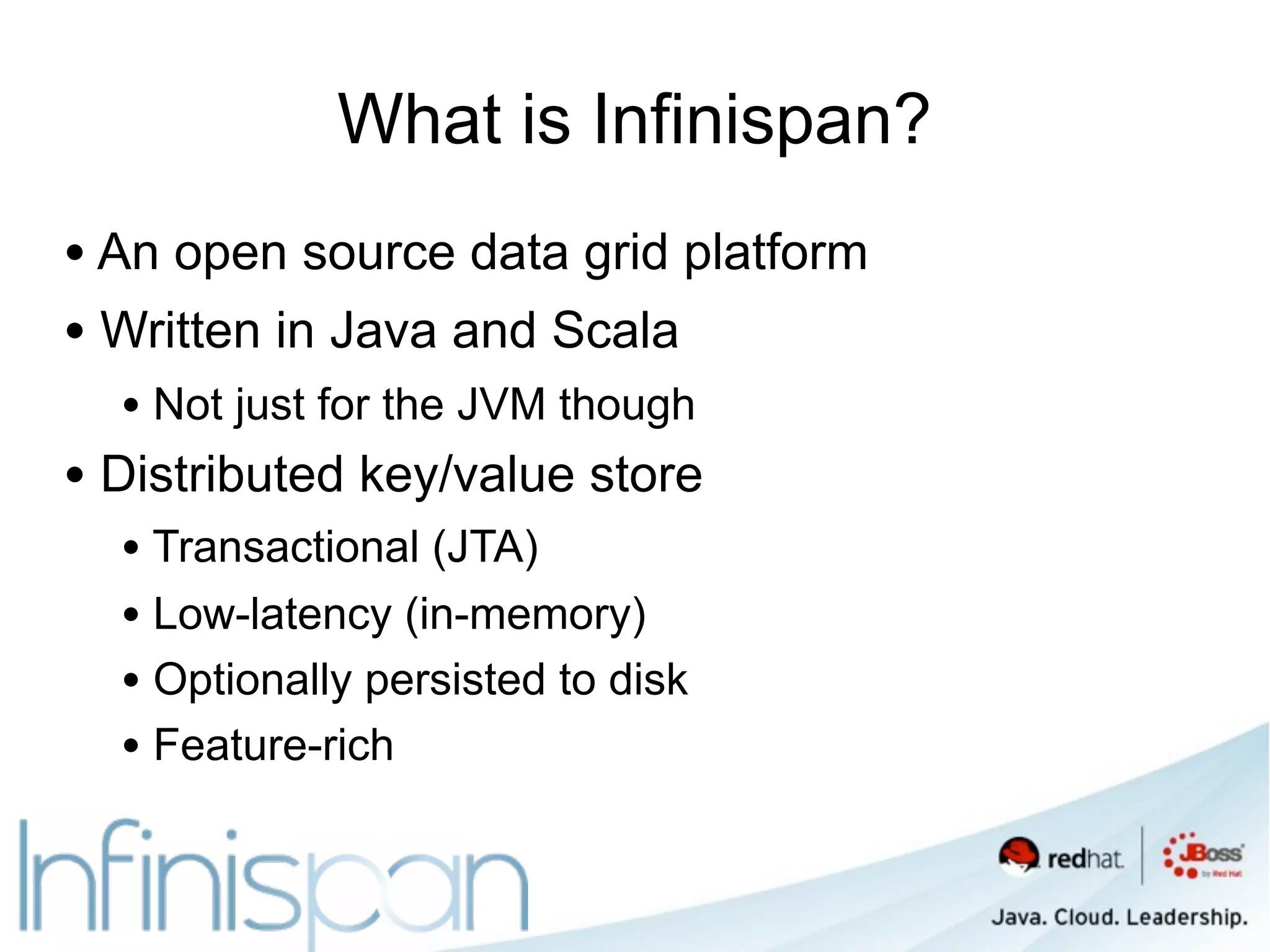 What is Infinispan?
• An open source data grid platform
• Written in Java and Scala
  • Not just for the JVM though
• Distributed key/value store
  • Transactional (JTA)
  • Low-latency (in-memory)
  • Optionally persisted to disk
  • Feature-rich
 