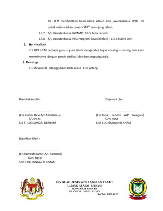PK HEM memberitahu Guru Kelas adalah ahli jawatankuasa SPBT. Ini
untuk melancarkan urusan SPBT sepanjang tahun.
1.5.7 S/U Jawatankuasa KWAMP: Cik.S.Tana Lecumi
1.5.8 S/U Jawatankuasa PSS (Program Susu Sekolah) : Cik.T.Rubini Devi
2. Hal – hal lain
2.1 GPK HEM percaya guru – guru telah mengetahui tugas masing – masing dan akan
menerimanya dengan penuh dedikasi dan bertanggungjawab.
3. Penutup
3.1 Mesyuarat ditangguhkan pada pukul 3.30 petang.
Disediakan oleh: Disemak oleh:
.......................................... ................................................
(Cik.Rubini Devi A/P Tamilarasu) (Cik.Tana Lecumi A/P Sivaguru)
S/U HEM GPK HEM
SJK T LDG SUNGAI BERNAM SJKT LDG SUNGAI BERNAM
Disahkan Oleh :
...................................................
(En.Ramesh Kumar A/L Ramaloo)
Guru Besar
SJKT LDG SUNGAI BERNAM
SEKOLAH JENIS KEBANGSAAN TAMIL
LADANG SUNGAI BERNAM
45200 SABAK BERNAM
SELANGOR DARUL EHSAN
Kod Sek: BBD 6039
 