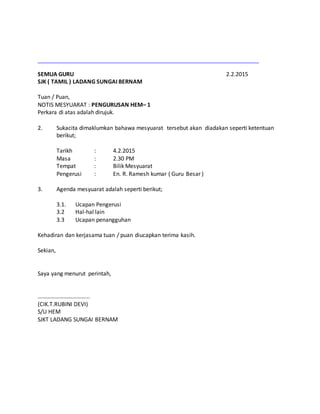 SEMUA GURU 2.2.2015
SJK ( TAMIL ) LADANG SUNGAI BERNAM
Tuan / Puan,
NOTIS MESYUARAT : PENGURUSAN HEM– 1
Perkara di atas adalah dirujuk.
2. Sukacita dimaklumkan bahawa mesyuarat tersebut akan diadakan seperti ketentuan
berikut;
Tarikh : 4.2.2015
Masa : 2.30 PM
Tempat : Bilik Mesyuarat
Pengerusi : En. R. Ramesh kumar ( Guru Besar )
3. Agenda mesyuarat adalah seperti berikut;
3.1. Ucapan Pengerusi
3.2 Hal-hal lain
3.3 Ucapan penangguhan
Kehadiran dan kerjasama tuan / puan diucapkan terima kasih.
Sekian,
Saya yang menurut perintah,
……………………………...
(CIK.T.RUBINI DEVI)
S/U HEM
SJKT LADANG SUNGAI BERNAM
 