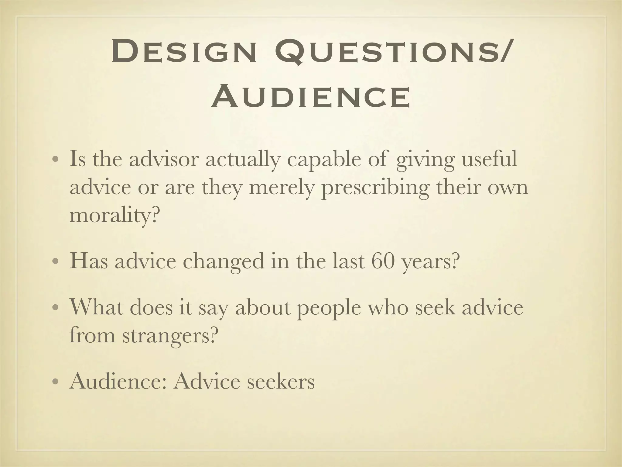 Design Questions/
          Audience
• Is the advisor actually capable of giving useful
  advice or are they merely prescribing their own
  morality?
• Has advice changed in the last 60 years?
• What does it say about people who seek advice
  from strangers?
• Audience: Advice seekers
 