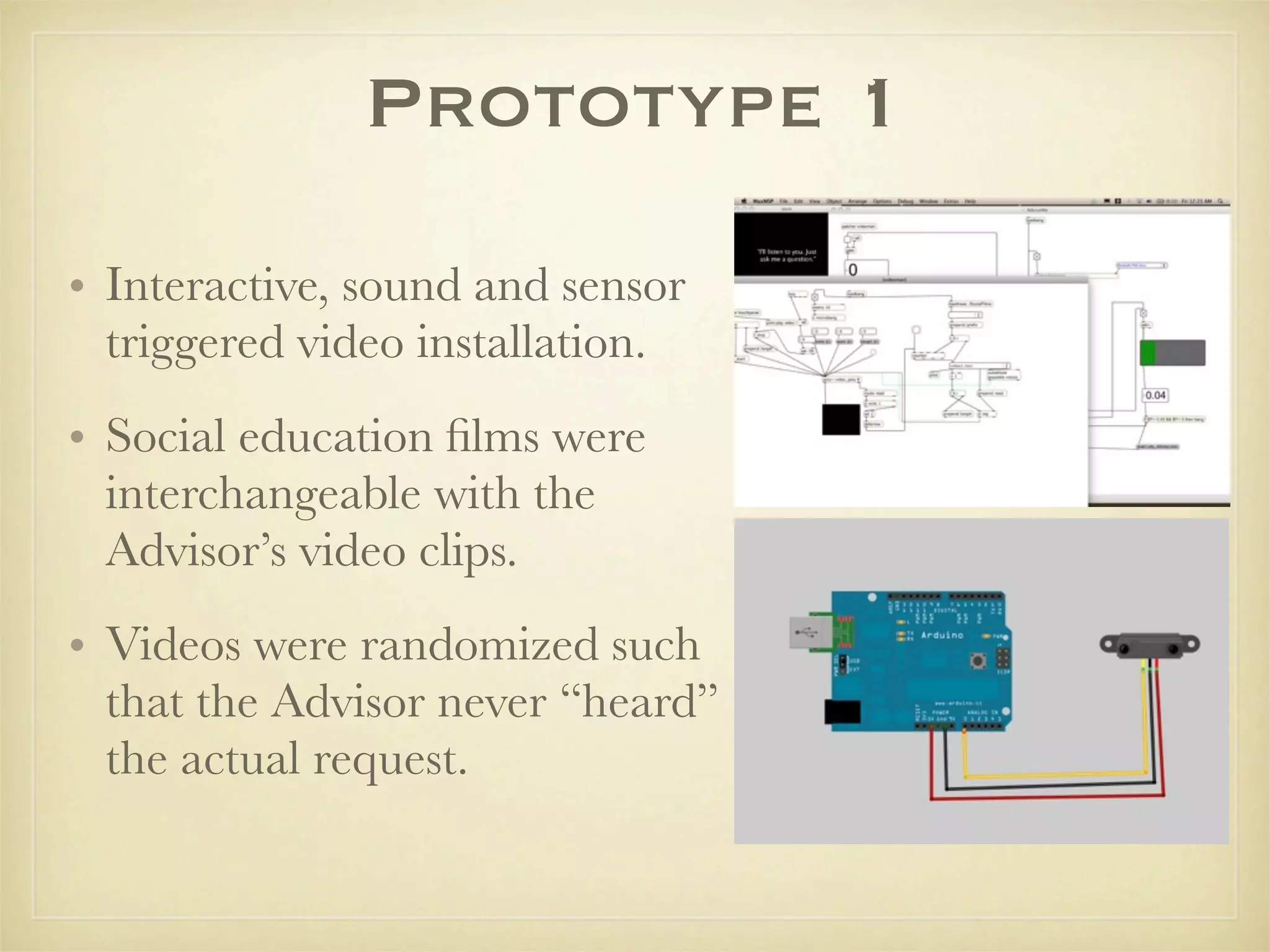 Prototype 1
• Interactive, sound and sensor
  triggered video installation.
• Social education ﬁlms were
  interchangeable with the
  Advisor’s video clips.
• Videos were randomized such
  that the Advisor never “heard”
  the actual request.
 