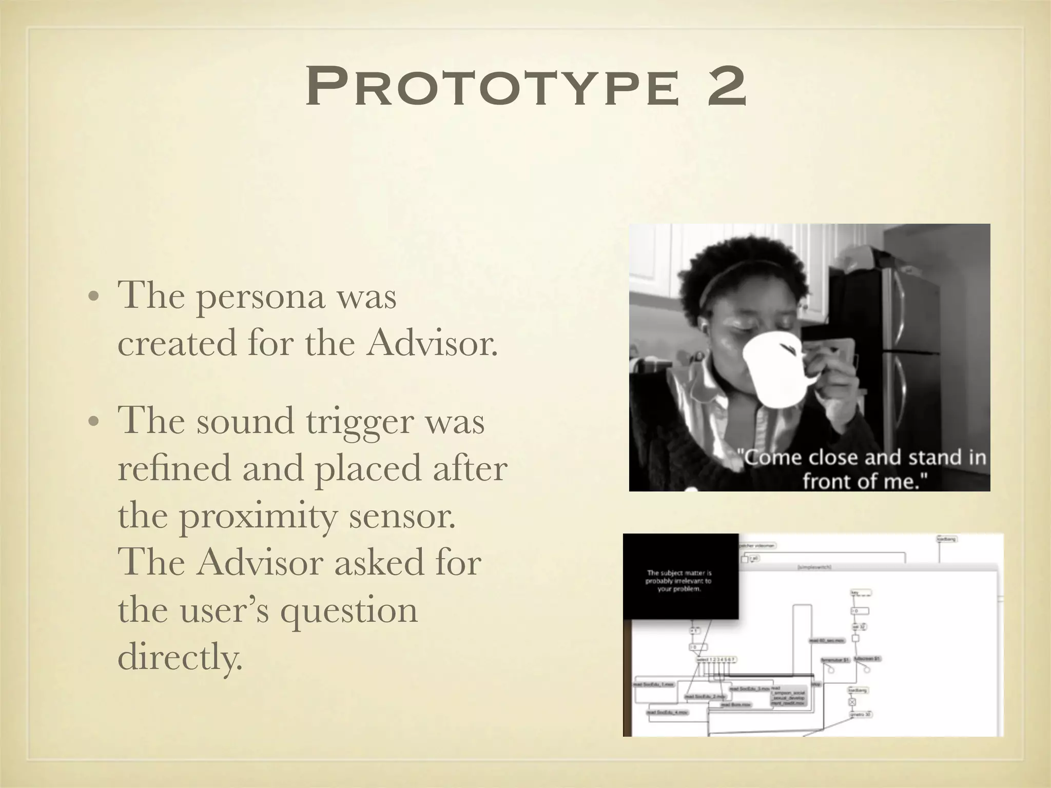 Prototype 2

• The persona was
  created for the Advisor.
• The sound trigger was
  reﬁned and placed after
  the proximity sensor.
  The Advisor asked for
  the user’s question
  directly.
 