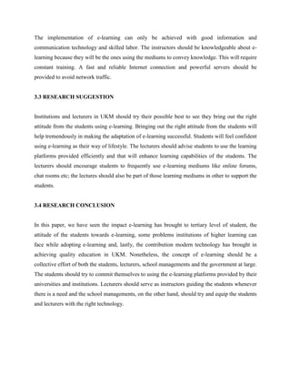 The implementation of e-learning can only be achieved with good information and
communication technology and skilled labor. The instructors should be knowledgeable about e-
learning because they will be the ones using the mediums to convey knowledge. This will require
constant training. A fast and reliable Internet connection and powerful servers should be
provided to avoid network traffic.


3.3 RESEARCH SUGGESTION


Institutions and lecturers in UKM should try their possible best to see they bring out the right
attitude from the students using e-learning. Bringing out the right attitude from the students will
help tremendously in making the adaptation of e-learning successful. Students will feel confident
using e-learning as their way of lifestyle. The lecturers should advise students to use the learning
platforms provided efficiently and that will enhance learning capabilities of the students. The
lecturers should encourage students to frequently use e-learning mediums like online forums,
chat rooms etc; the lectures should also be part of those learning mediums in other to support the
students.


3.4 RESEARCH CONCLUSION


In this paper, we have seen the impact e-learning has brought to tertiary level of student, the
attitude of the students towards e-learning, some problems institutions of higher learning can
face while adopting e-learning and, lastly, the contribution modern technology has brought in
achieving quality education in UKM. Nonetheless, the concept of e-learning should be a
collective effort of both the students, lecturers, school managements and the government at large.
The students should try to commit themselves to using the e-learning platforms provided by their
universities and institutions. Lecturers should serve as instructors guiding the students whenever
there is a need and the school managements, on the other hand, should try and equip the students
and lecturers with the right technology.
 