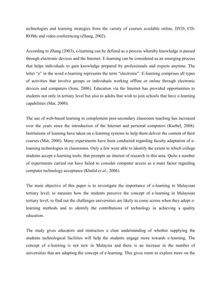 technologies and learning strategies from the variety of courses available online, DVD, CD-
ROMs and video conferencing (Zhang, 2002).


According to Zhang (2003), e-learning can be defined as a process whereby knowledge is passed
through electronic devices and the Internet. E-learning can be considered as an emerging process
that helps individuals to gain knowledge prepared by professionals and experts anytime. The
letter “e” in the word e-learning represents the term “electronic”. E-learning comprises all types
of activities that involve groups or individuals working offline or online through electronic
devices and computers (Som, 2006). Education via the Internet has provided opportunities to
students not only in tertiary level but also to adults that wish to join schools that have e-learning
capabilities (Mat, 2000).


The use of web-based learning to complement post-secondary classroom teaching has increased
over the years since the introduction of the Internet and personal computers (Kurbel, 2008).
Institutions of learning have taken on e-learning systems to help them deliver the content of their
courses (Mat, 2000). Many experiments have been conducted regarding faculty adaptation of e-
learning technologies in classrooms. Only a few were able to identify the extent to which college
students accept e-learning tools; that prompts an interest of research in this area. Quite a number
of experiments carried out have failed to consider computer access as a main factor regarding
computer technology acceptance (Khalid et al., 2006).


The main objective of this paper is to investigate the importance of e-learning in Malaysian
tertiary level; to measure how the students perceive the concept of e-learning in Malaysian
tertiary level; to find out the challenges universities are likely to come across when they adopt e-
learning methods and to identify the contributions of technology in achieving a quality
education.


The study gives educators and instructors a clear understanding of whether supplying the
students technological facilities will help the students engage more towards e-learning. The
concept of e-learning is not new in Malaysia and there is an increase in the number of
universities that are adapting the concept of e-learning. This gives room to explore more on the
 
