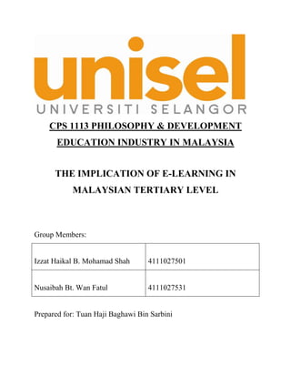 CPS 1113 PHILOSOPHY & DEVELOPMENT
       EDUCATION INDUSTRY IN MALAYSIA


      THE IMPLICATION OF E-LEARNING IN
           MALAYSIAN TERTIARY LEVEL



Group Members:


Izzat Haikal B. Mohamad Shah       4111027501


Nusaibah Bt. Wan Fatul             4111027531


Prepared for: Tuan Haji Baghawi Bin Sarbini
 