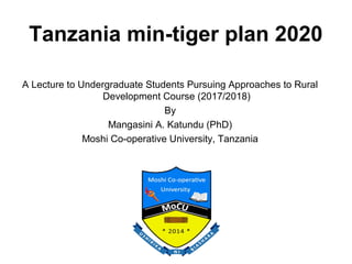 Tanzania min-tiger plan 2020
A Lecture to Undergraduate Students Pursuing Approaches to Rural
Development Course (2017/2018)
By
Mangasini A. Katundu (PhD)
Moshi Co-operative University, Tanzania
 