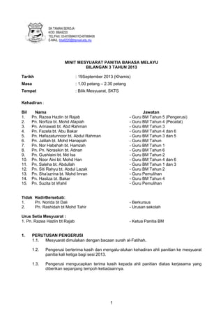 SK TAMAN SEROJA
KOD: BBA9220
TEL/FAX: 03-87068407/03-87068408
E-MAIL: bba9220@btpnsel.edu.my

MINIT MESYUARAT PANITIA BAHASA MELAYU
BILANGAN 3 TAHUN 2013
Tarikh

: 19September 2013 (Khamis)

Masa

: 1.00 petang – 2.30 petang

Tempat

: Bilik Mesyuarat, SKTS

Kehadiran :
Bil
1.
2.
3.
4.
5.
6.
7.
8.
9.
10.
11.
12.
13.
14.
15.

Nama
Pn. Razea Hazlin bt Rajab
Pn. Norfiza bt. Mohd Alapiah
Pn. Arinawati bt. Abd Rahman
Pn. Fazela bt. Abu Bakar
Pn. Hafiszatunnoor bt. Abdul Rahman
Pn. Jalilah bt. Mohd Hanapiah
Pn. Nor Habshah bt. Hamzah
Pn. Pn. Norasikin bt. Adnan
Pn. Gushlaini bt. Md Isa
Pn. Noor Aini bt. Mohd Han
Pn. Saleha bt. Abdullah
Pn. Siti Rahyu bt. Abdul Lazak
Pn. Sha’azrina bt. Mohd Imran
Pn. Hasliza bt. Bakar
Pn. Suzita bt Wahil

Jawatan
- Guru BM Tahun 5 (Pengerusi)
- Guru BM Tahun 4 (Pecatat)
- Guru BM Tahun 3
- Guru BM Tahun 4 dan 6
- Guru BM Tahun 3 dan 5
- Guru BM Tahun
- Guru BM Tahun 1
- Guru BM Tahun 6
- Guru BM Tahun 2
- Guru BM Tahun 4 dan 6
- Guru BM Tahun 1 dan 3
- Guru BM Tahun 2
- Guru Pemulihan
- Guru BM Tahun 4
- Guru Pemulihan

Tidak HadirBersebab:
1.
Pn. Norida bt Dali
2.
Pn. Rashidah bt Mohd Tahir

- Berkursus
- Urusan sekolah

Urus Setia Mesyuarat :
1. Pn. Razea Hazlin bt Rajab

- Ketua Panitia BM

1.

PERUTUSAN PENGERUSI
1.1.
Mesyuarat dimulakan dengan bacaan surah al-Fatihah.
1.2.

Pengerusi berterima kasih dan mengalu-alukan kehadiran ahli panitian ke mesyuarat
panitia kali ketiga bagi sesi 2013.

1.3.

Pengerusi mengucapkan terima kasih kepada ahli panitian diatas kerjasama yang
diberikan sepanjang tempoh ketiadaannya.

1

 