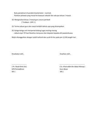 Buku perjalanan di pondok keselamatan – Jummat.
Pastikan pelawat yang masuk ke kawasan sekolah dan ada pas keluar / masuk.
18. Menganalisa keluar / masuk guru secara peribadi
( Tindakan : GPK 1 )
19. Terima aduan guru dan siasat terlebih dahulu apa yang disampaikan.
20. Ketiga-ketiga unit menyemak bidang tugas masing-masing
- Jadual anjal  Puan Roselina menyusun dan diajukan kepada ahli jawatankuasa.
Majlis ditangguhkan dengan tasbih kafarah dan surah Al-Asr pada jam 12.00 tengah hari.
Disediakan oleh , Disahkan oleh ,
……………………………... …………………………………………………….
( Pn. Basah Binti Jib ) ( En. Khairuddin Bin Abdul Manap )
GPK Pentadbiran Guru Besar
SRI 1 SRI 1
 
