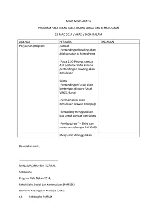 MINIT MESYUARAT 6
PROGRAM PIALA DEKAN FAKULTI SAINS SOSIAL DAN KEMANUSIAAN
25 MAC 2014 / AHAD / 9.00 MALAM
AGENDA PERKARA TINDAKAN
Perjalanan program Jumaat
-Pertandingan bowling akan
dilaksanakan di MetroPoint
-Pada 2.30 Petang, semua
AJK perlu bersedia kerana
pertandingan bowling akan
dimulakan
Sabtu
-Pertandingan Futsal akan
bertempat di court futsal
VROX, Bangi
-Permainan ini akan
dimulakan seawall 8.00 pagi
-Bercadang menggunakan
bas untuk Jumaat dan Sabtu
-Pembayaran T – Shirt dan
makanan sebanyak RM30.00
Mesyuarat ditangguhkan
Desediakan oleh :
MIRZA MADIHAH BINTI ZAINAL
Setiausaha,
Program Piala Dekan 2014,
Fakulti Sains Sosial dan Kemanusiaan (PMFSSK)
Universiti Kebangsaan Malaysia (UKM)
s.k -Setiausaha PMFSSK
 