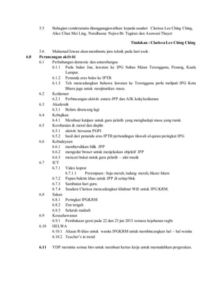 5.5 Bahagian cenderamata ditanggungjawabkan kepada saudari Clarissa Lee Ching Ching,
Alice Chan Mei Ling, Nurulhusna Najwa Bt. Tugiran dan Asuwani Thayer
Tindakan : Clarissa Lee Ching Ching
5.6 Muhamad Izwan akan membantu juru teknik pada hari esok .
6.0 Perancangan aktiviti
6.1 Perhubungan domestic dan antarabangsa
6.1.1 Pada bulan Jun, lawatan ke IPG Sultan Mizan Terengganu, Penang, Kuala
Lumpur.
6.1.2 Penanda aras balas ke IPTB
6.1.3 Teh mencadangkan bahawa lawatan ke Terengganu perlu meliputi IPG Kota
Bharu juga untuk menjimatkan masa.
6.2 Kediaman
6.2.1 Perbincangan aktiviti antara JPP dan AJK kolej kediaman
6.3 Akademik
6.3.1 Belum dirancang lagi
6.4 Kebajikan
6.4.1 Membuat kutipan untuk guru pelatih yang menghadapi masa yang rumit.
6.5 Kerohanian & moral dan displin
6.5.1 aktiviti bersama PGPI
6.5.2 hasil dari penanda aras IPTB pertandingan tilawah al-quran peringkat IPG
6.6 Kebudayaan
6.6.1 membersihkan bilik JPP
6.6.2 mengedar broser untuk menjelaskan objektif JPP
6.6.3 mencari bakat untuk guru pelatih – alat muzik
6.7 ICT
6.7.1 Video koprat
6.7.1.1 Perempuan : baju merah, tudung merah, blazer hitam
6.7.2 Papan buletin khas untuk JPP di setiap blok
6.7.3 Sambutan hari guru
6.7.4 Saudara Clarissa mencadangkan khidmat Wifi untuk IPG KRM.
6.8 Sukan
6.8.1 Peringkat IPGKRM
6.8.2 Zon tengah
6.8.3 Seluruh maktab
6.9 Keusahawanan
6.9.1 Pembukaan gerai pada 22 dan 23 jun 2013 semasa kejohanan ragbi.
6.10 HELWA
6.10.1 Akaun fb khas untuk wanita IPGKRM untuk membincangkan hal – hal wanita
6.10.2 Teacher’s in trend
6.11 YDP meminta semua biro untuk membuat kertas kerja untuk memudahkan pergerakan.
 