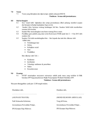 7.0 Yuran
7.1 Yuran yang ditetapkan dan dipersetujui adalah sebanyak RM 50.
Tindakan : Semua ahli jawatankuasa
8.0 Hal berbangkit
8.1 Sesi ‘round table’ dijalankan dan setiap jawatankuasa diberi peluang memberi ucapan
dan harapan terhadap kepimpinan bagi sesi ini.
8.2 Saudari Alice bertanya tentang kandungan fail biro. Saudara Saiful telah memberikan
susunan fail tersebut.
8.3 Saudari Mia mencadangkan satu baner tentang Dress smart.
8.4 Pemilihan guru pelatih yang akan sertai Konvosyen PGSR pada hari 2 – 5 Jun 2013 oleh
saudara Zul.
8.5 Saudara Teh telah membahagikan biro – biro kepada dua iaitu biro diketuai oleh
Adilah iaitu:
 Perhubungan luar
 Helwa
 Kebajikan social
 Seni
 Pendidikan
Biro diketuai oleh Teh : -
 Kediaman
 kerohanian
 Teknologi maklumat & penerbitan
 Sukan
 Keusahawanan
9.0 Penutup
9.1 NYDP menetapkan mesyuarat seterusnya adalah pada masa yang terdekat di Bilik
Gerakan JPP bagi penyelarasan Majlis Penyampaian Watikah Pelantikan JPP.
Tindakan : Semua ahli jawatankuasa
Mesyurat ditangguhkan pada jam 12.00 tengah malam.
Disahkan oleh,
………………………………………….
(MOHD HILMI BIN ABDULLAH)
Yang di-Pertua,
Jawatankuasa Perwakilan Pelajar ,
IPGKampus Raja Melewar.
Disediakan oleh,
…………………………………….
(ASUWANI THAYER)
Naib Setiausaha Kehormat,
Jawatankuasa Perwakilan Pelajar,
IPG Kampus Raja Melewar.
 