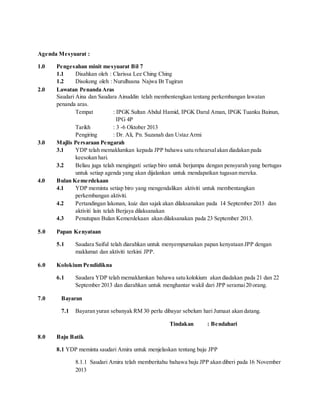 Agenda Mesyuarat :
1.0 Pengesahan minit mesyuarat Bil 7
1.1 Disahkan oleh : Clarissa Lee Ching Ching
1.2 Disokong oleh : Nurulhusna Najwa Bt Tugiran
2.0 Lawatan Penanda Aras
Saudari Aina dan Saudara Ainuddin telah membentengkan tentang perkembangan lawatan
penanda aras.
Tempat : IPGK Sultan Abdul Hamid, IPGK Darul Aman, IPGK Tuanku Bainun,
IPG 4P
Tarikh : 3 -6 Oktober 2013
Pengiring : Dr. Ali, Pn. Suzanah dan Ustaz Armi
3.0 Majlis Persaraan Pengarah
3.1 YDP telah memaklumkan kepada JPP bahawa satu rehearsalakan diadakan pada
keesokan hari.
3.2 Beliau juga telah mengingati setiap biro untuk berjumpa dengan pensyarah yang bertugas
untuk setiap agenda yang akan dijalankan untuk mendapatkan tugasan mereka.
4.0 Bulan Kemerdekaan
4.1 YDP meminta setiap biro yang mengendalikan aktiviti untuk membentangkan
perkembangan aktiviti.
4.2 Pertandingan lakonan, kuiz dan sajak akan dilaksanakan pada 14 September 2013 dan
aktiviti lain telah Berjaya dilaksanakan
4.3 Penutupan Bulan Kemerdekaan akan dilaksanakan pada 23 September 2013.
5.0 Papan Kenyataan
5.1 Saudara Saiful telah diarahkan untuk menyempurnakan papan kenyataan JPP dengan
maklumat dan aktiviti terkini JPP.
6.0 Kolokium Pendidikna
6.1 Saudara YDP telah memaklumkan bahawa satu kolokium akan diadakan pada 21 dan 22
September 2013 dan diarahkan untuk menghantar wakil dari JPP seramai20 orang.
7.0 Bayaran
7.1 Bayaran yuran sebanyak RM 30 perlu dibayar sebelum hari Jumaat akan datang.
Tindakan : Bendahari
8.0 Baju Batik
8.1 YDP meminta saudari Amira untuk menjelaskan tentang baju JPP
8.1.1 Saudari Amira telah memberitahu bahawa baju JPP akan diberi pada 16 November
2013
 
