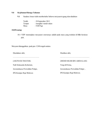 9.0 Kejohanan Olaraga Tahunan
9.1 Saudara Ameer telah memberitahu bahawa mesyuarat agung akan diadakan
Tarikh : 28 September 2013
Tempat : mengikut rumah sukan
Masa : 9.00 Pagi
10.0Penutup
10.1 YDP menetapkan mesyuarat seterusnya adalah pada masa yang terdekat di Bilik Gerakan
JPP.
Mesyurat ditangguhkan pada jam 12.00 tengah malam.
Disahkan oleh,
………………………………………….
(MOHD HILMI BIN ABDULLAH)
Yang di-Pertua,
Jawatankuasa Perwakilan Pelajar ,
IPGKampus Raja Melewar.
Disediakan oleh,
…………………………………….
(ASUWANI THAYER)
Naib Setiausaha Kehormat,
Jawatankuasa Perwakilan Pelajar,
IPG Kampus Raja Melewar.
 