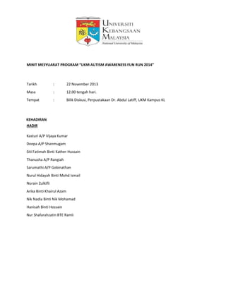 MINIT MESYUARAT PROGRAM “UKM AUTISM AWARENESS FUN RUN 2014”
Tarikh : 22 November 2013
Masa : 12.00 tengah hari.
Tempat : Bilik Diskusi, Perpustakaan Dr. Abdul Latiff, UKM Kampus KL
KEHADIRAN
HADIR
Kasturi A/P Vijaya Kumar
Deepa A/P Shanmugam
Siti Fatimah Binti Kather Hussain
Thanusha A/P Rangiah
Sarumathi A/P Gobinathan
Nurul Hidayah Binti Mohd Ismail
Norain Zulkifli
Arika Binti Khairul Azam
Nik Nadia Binti Nik Mohamad
Hanisah Binti Hossain
Nur Shafarahzatin BTE Ramli
 