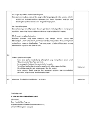 2.3 : Tugas- tugas Exco Protokol dan Program.
Secara umumnya, Exco protocol dan program bertanggungjawab untuk uruskan aktiviti-
aktiviti dan program-program sepanjang hari larian. Program- program yang
dicadangkan perlulah bersesuaian dengan tema program.
2.4 : Tentatif program.
Secara Kasarnya, tentatif program disusun agar dapat melihat gambaran hari program
dijalankan. Masa yang diperuntukkan untuk setiap program juga dibincangkan.
2.5 : Program yang bakal diadakan.
Program- program yang bakal dilakukan bagi mengisi slot-slot kosong juga
dibincangkan. Untuk kanak-kanak, aktiviti seperti “Bouncing castle”, “face painting” dan
pertandingan mewarna dicadangkan. Program-program ini akan dibincangkan semula
mendapatkan kepastian dari pihak atasan.
3.0
Perkara-perkara Berbangkit:
- Exco- exco perlu menghubungi pihak-pihak yang menyediakan servis untuk
“Bouncing castle” dan “face painting”.
- Perlu ada pelan kedua sekiranya tentative berubah.
- Tentatif perlu diberikan kepada Pengarah untuk sebarang pembetulan.
- Memikirkan idea-idea lain untuk mengisi slot-slot kosong.
- Perlu meminta bajet program dari bendahari program bagi memudahkan
pencarian program yang sesuai mengikut bajet.
Makluman
4.0 Mesyuarat ditangguhkan pada pukul 1.30 petang Makluman
Disediakan oleh:
SITI FATIMAH BINTI KATHER HUSSAIN
Setiausaha ,
Exco Protokol dan Program,
Program UKM Autisme Awareness Fun Run 2014,
Universiti Kebangsaan Malaysia
 