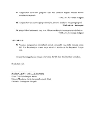 2.4 Menyediakan surat-surat jemputan serta kad jemputan kepada perasmi, tetamu
jemputan serta penaja.
TINDAKAN : Semua ahli post
2.5 Menyediakan teks ucapan pengacara majlis, perasmi dan ketua pengarah program.
TINDAKAN : Ketua post
2.6 Menyediakan bacaan doa yang akan dibaca sewaktu perasmian program dijalankan.
TINDAKAN : Semua ahli post
3.0 PENUTUP
3.1 Pengerusi mengucapkan terima kasih kepada semua ahli yang hadir. Diharap semua
Ahli Post Perhubungan Awam dapat memberi komitmen dan kerjasama dengan
baik.
Mesyuarat ditangguh pada minggu seterusnya. Tarikh akan dimaklumkan kemudian.
Disediakan oleh,
………………………………..
(NAZRINA BINTI MOHAMED NASIR)
Ketua Exco Perhubungan Awam
Minggu Menderma Darah Bersama Komuniti Sihat
Universiti Kebangsaan Malaysia.
 