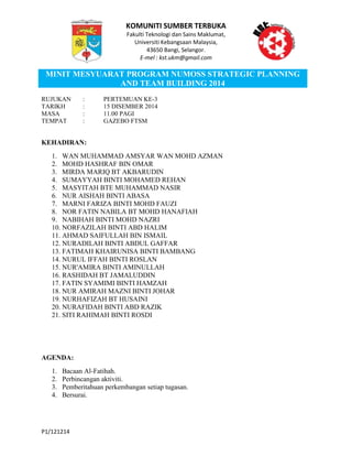 KOMUNITI SUMBER TERBUKA
Fakulti Teknologi dan Sains Maklumat,
Universiti Kebangsaan Malaysia,
43650 Bangi, Selangor.
E-mel : kst.ukm@gmail.com
MINIT MESYUARAT PROGRAM NUMOSS STRATEGIC PLANNING
AND TEAM BUILDING 2014
P1/121214
RUJUKAN : PERTEMUAN KE-3
TARIKH : 15 DISEMBER 2014
MASA : 11.00 PAGI
TEMPAT : GAZEBO FTSM
KEHADIRAN:
1. WAN MUHAMMAD AMSYAR WAN MOHD AZMAN
2. MOHD HASHRAF BIN OMAR
3. MIRDA MARIQ BT AKBARUDIN
4. SUMAYYAH BINTI MOHAMED REHAN
5. MASYITAH BTE MUHAMMAD NASIR
6. NUR AISHAH BINTI ABASA
7. MARNI FARIZA BINTI MOHD FAUZI
8. NOR FATIN NABILA BT MOHD HANAFIAH
9. NABIHAH BINTI MOHD NAZRI
10. NORFAZILAH BINTI ABD HALIM
11. AHMAD SAIFULLAH BIN ISMAIL
12. NURADILAH BINTI ABDUL GAFFAR
13. FATIMAH KHAIRUNISA BINTI BAMBANG
14. NURUL IFFAH BINTI ROSLAN
15. NUR'AMIRA BINTI AMINULLAH
16. RASHIDAH BT JAMALUDDIN
17. FATIN SYAMIMI BINTI HAMZAH
18. NUR AMIRAH MAZNI BINTI JOHAR
19. NURHAFIZAH BT HUSAINI
20. NURAFIDAH BINTI ABD RAZIK
21. SITI RAHIMAH BINTI ROSDI
AGENDA:
1. Bacaan Al-Fatihah.
2. Perbincangan aktiviti.
3. Pemberitahuan perkembangan setiap tugasan.
4. Bersurai.
 