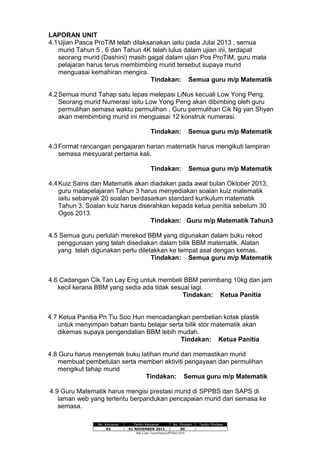 LAPORAN UNIT
4.1Ujian Pasca ProTiM telah dilaksanakan iaitu pada Julai 2013 , semua
murid Tahun 5 , 6 dan Tahun 4K telah lulus dalam ujian ini, terdapat
seorang murid (Dashini) masih gagal dalam ujian Pos ProTiM, guru mata
pelajaran harus terus membimbing murid tersebut supaya murid
menguasai kemahiran mengira.
Tindakan: Semua guru m/p Matematik
4.2Semua murid Tahap satu lepas melepasi LiNus kecuali Low Yong Peng.
Seorang murid Numerasi iaitu Low Yong Peng akan dibimbing oleh guru
permulihan semasa waktu permulihan . Guru permulihan Cik Ng yan Shyan
akan membimbing murid ini menguasai 12 konstruk numerasi.
Tindakan: Semua guru m/p Matematik
4.3Format rancangan pengajaran harian matematik harus mengikuti lampiran
semasa mesyuarat pertama kali.
Tindakan: Semua guru m/p Matematik
4.4Kuiz Sains dan Matematik akan diadakan pada awal bulan Oktober 2013,
guru matapelajaran Tahun 3 harus menyediakan soalan kuiz matematik
iaitu sebanyak 20 soalan berdasarkan standard kurikulum matematik
Tahun 3. Soalan kuiz harus diserahkan kepada ketua penitia sebelum 30
Ogos 2013.
Tindakan: Guru m/p Matematik Tahun3
4.5 Semua guru perlulah merekod BBM yang digunakan dalam buku rekod
penggunaan yang telah disediakan dalam bilik BBM matematik. Alatan
yang telah digunakan perlu diletakkan ke tempat asal dengan kemas.
Tindakan: Semua guru m/p Matematik
4.6 Cadangan Cik Tan Lay Eng untuk membeli BBM penimbang 10kg dan jam
kecil kerana BBM yang sedia ada tidak sesuai lagi.
Tindakan: Ketua Panitia
4.7 Ketua Panitia Pn Tiu Soo Hun mencadangkan pembelian kotak plastik
untuk menyimpan bahan bantu belajar serta bilik stor matematik akan
dikemas supaya pengendalian BBM lebih mudah.
Tindakan: Ketua Panitia
4.8 Guru harus menyemak buku latihan murid dan memastikan murid
membuat pembetulan serta memberi aktiviti pengayaan dan permulihan
mengikut tahap murid
Tindakan: Semua guru m/p Matematik
4.9 Guru Matematik harus mengisi prestasi murid di SPPBS dan SAPS di
laman web yang tertentu berpandukan pencapaian murid dari semasa ke
semasa.
No. Keluaran Tarikh Keluaran No. Pindaan Tarikh Pindaan
02 01 NOVEMBER 2011 00
Hak Cipta Terpelihara@JPNSel.2010
 
