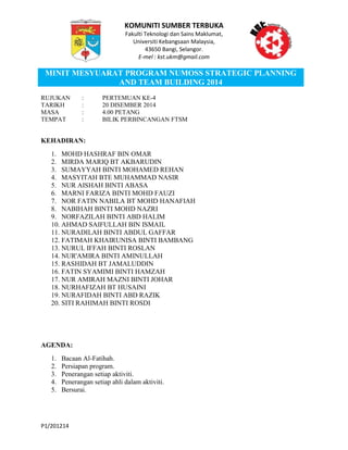 KOMUNITI SUMBER TERBUKA
Fakulti Teknologi dan Sains Maklumat,
Universiti Kebangsaan Malaysia,
43650 Bangi, Selangor.
E-mel : kst.ukm@gmail.com
MINIT MESYUARAT PROGRAM NUMOSS STRATEGIC PLANNING
AND TEAM BUILDING 2014
P1/201214
RUJUKAN : PERTEMUAN KE-4
TARIKH : 20 DISEMBER 2014
MASA : 4.00 PETANG
TEMPAT : BILIK PERBINCANGAN FTSM
KEHADIRAN:
1. MOHD HASHRAF BIN OMAR
2. MIRDA MARIQ BT AKBARUDIN
3. SUMAYYAH BINTI MOHAMED REHAN
4. MASYITAH BTE MUHAMMAD NASIR
5. NUR AISHAH BINTI ABASA
6. MARNI FARIZA BINTI MOHD FAUZI
7. NOR FATIN NABILA BT MOHD HANAFIAH
8. NABIHAH BINTI MOHD NAZRI
9. NORFAZILAH BINTI ABD HALIM
10. AHMAD SAIFULLAH BIN ISMAIL
11. NURADILAH BINTI ABDUL GAFFAR
12. FATIMAH KHAIRUNISA BINTI BAMBANG
13. NURUL IFFAH BINTI ROSLAN
14. NUR'AMIRA BINTI AMINULLAH
15. RASHIDAH BT JAMALUDDIN
16. FATIN SYAMIMI BINTI HAMZAH
17. NUR AMIRAH MAZNI BINTI JOHAR
18. NURHAFIZAH BT HUSAINI
19. NURAFIDAH BINTI ABD RAZIK
20. SITI RAHIMAH BINTI ROSDI
AGENDA:
1. Bacaan Al-Fatihah.
2. Persiapan program.
3. Penerangan setiap aktiviti.
4. Penerangan setiap ahli dalam aktiviti.
5. Bersurai.
 
