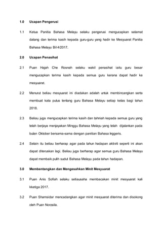 1.0 Ucapan Pengerusi
1.1 Ketua Panitia Bahasa Melayu selaku pengerusi mengucapkan selamat
datang dan terima kasih kepada guru-guru yang hadir ke Mesyuarat Panitia
Bahasa Melayu Bil 4/2017.
2.0 Ucapan Penasihat
2.1 Puan Hajah Che Rosnah selaku wakil penasihat iaitu guru besar
mengucapkan terima kasih kepada semua guru kerana dapat hadir ke
mesyuarat.
2.2 Menurut beliau mesyuarat ini diadakan adalah untuk membincangkan serta
membuat kata putus tentang guru Bahasa Melayu setiap kelas bagi tahun
2018.
2.3 Beliau juga mengucapkan terima kasih dan tahniah kepada semua guru yang
telah berjaya menjayakan Minggu Bahasa Melayu yang telah dijalankan pada
bulan Oktober bersama-sama dengan panitian Bahasa Inggeris.
2.4 Selain itu beliau berharap agar pada tahun hadapan aktiviti seperti ini akan
dapat diteruskan lagi. Beliau juga berharap agar semua guru Bahasa Melayu
dapat membaik pulih sudut Bahasa Melayu pada tahun hadapan.
3.0 Membentangkan dan Mengesahkan Minit Mesyuarat
3.1 Puan Anis Sofiah selaku setiausaha membacakan minit mesyuarat kali
kketiga 2017.
3.2 Puan Shamsidar mencadangkan agar minit mesyuarat diterima dan disokong
oleh Puan Norzaila.
 