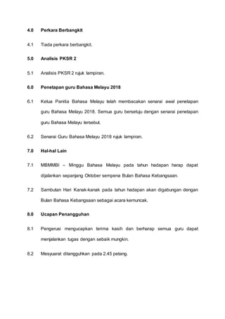 4.0 Perkara Berbangkit
4.1 Tiada perkara berbangkit.
5.0 Analisis PKSR 2
5.1 Analisis PKSR 2 rujuk lampiran.
6.0 Penetapan guru Bahasa Melayu 2018
6.1 Ketua Panitia Bahasa Melayu telah membacakan senarai awal penetapan
guru Bahasa Melayu 2018. Semua guru bersetuju dengan senarai penetapan
guru Bahasa Melayu tersebut.
6.2 Senarai Guru Bahasa Melayu 2018 rujuk lampiran.
7.0 Hal-hal Lain
7.1 MBMMBI – Minggu Bahasa Melayu pada tahun hadapan harap dapat
dijalankan sepanjang Oktober sempena Bulan Bahasa Kebangsaan.
7.2 Sambutan Hari Kanak-kanak pada tahun hadapan akan digabungan dengan
Bulan Bahasa Kebangsaan sebagai acara kemuncak.
8.0 Ucapan Penangguhan
8.1 Pengerusi mengucapkan terima kasih dan berharap semua guru dapat
menjalankan tugas dengan sebaik mungkin.
8.2 Mesyuarat ditangguhkan pada 2.45 petang.
 