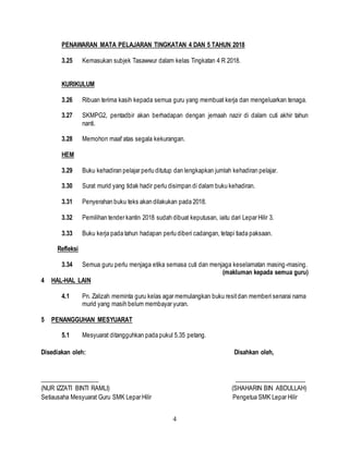 4
PENAWARAN MATA PELAJARAN TINGKATAN 4 DAN 5 TAHUN 2018
3.25 Kemasukan subjek Tasawwur dalam kelas Tingkatan 4 R 2018.
KURIKULUM
3.26 Ribuan terima kasih kepada semua guru yang membuat kerja dan mengeluarkan tenaga.
3.27 SKMPG2, pentadbir akan berhadapan dengan jemaah nazir di dalam cuti akhir tahun
nanti.
3.28 Memohon maaf atas segala kekurangan.
HEM
3.29 Buku kehadiran pelajar perlu ditutup dan lengkapkan jumlah kehadiran pelajar.
3.30 Surat murid yang tidak hadir perlu disimpan di dalam buku kehadiran.
3.31 Penyerahan buku teks akan dilakukan pada 2018.
3.32 Pemilihan tender kantin 2018 sudah dibuat keputusan, iaitu dari Lepar Hilir 3.
3.33 Buku kerja pada tahun hadapan perlu diberi cadangan, tetapi tiada paksaan.
Refleksi
3.34 Semua guru perlu menjaga etika semasa cuti dan menjaga keselamatan masing-masing.
(makluman kepada semua guru)
4 HAL-HAL LAIN
4.1 Pn. Zalizah meminta guru kelas agar memulangkan buku resitdan memberi senarai nama
murid yang masih belum membayar yuran.
5 PENANGGUHAN MESYUARAT
5.1 Mesyuarat ditangguhkan pada pukul 5.35 petang.
Disediakan oleh: Disahkan oleh,
___________________ _______________________
(NUR IZZATI BINTI RAMLI) (SHAHARIN BIN ABDULLAH)
Setiausaha Mesyuarat Guru SMK Lepar Hilir Pengetua SMK Lepar Hilir
 
