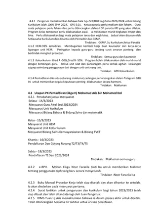4.4.1 Pengerusi memaklumkan bahawa hala tuju SEPADU bagi tahu 2023/2024 untuk bidang
Kurikulum ialah 100% SPM 2023, GPS 5.01. Ketua panatia perlu maklum dan faham. Guru
mata pelajaran perlu faham dan perlu dibincangkan dalam LDP panatia KPI yang akan diletak.
Program kelas tambahan perlu dilaksanakan awal. Ia melibatkan murid tingkatan empat dan
lima. Perlu dilaksanakan bagi mata pelajaran teras dan wajb lulus. Jadual akan disusun oleh
Setiausaha Kurikulum dan dibantu oleh Pentadbir dan GKMP.
Tindakan: GKMP ,Su Kurikulum,Ketua Panatia
4.1.2 HEM-93% kehadiran. Membugarkan kembali kerja buat kaunselor dan kerja-kerja
lapangan unit HEM. Peringatan kepada guru-guru tentang surat amaran ponteng dan
bertindak mengikut prosedur.
Tindakan: Semua guru dan kaunselor
4.1.3 Kokurikulum- Gred A -50%,Gred B -50%. Program boleh dilaksanakan oleh murid-murid
dengan bimbingan guru. Untuk unit silat dan pancaragam perlu semak agihan kewangan
supaya seimbang penggunaan duit dengan unit-unit yang lain.
Tindakan: GPK Kokurikulum
4.1.4 Pentadbiran-Jika ada sebarang maklumat,cadangan perlu kongsikan dalam Telagram G10.
Ini untuk memastikan segala keputusan penting dilaksanakan secara harmoni.
Tindakan: Makluman
4.2 Ucapan PK Pentadbiran Cikgu Hj Mohamad Aris bin Mohamed Dol
4.2.1 Perubahan jadual mesyuarat
Selasa - 14/3/2023
Mesyuarat Guru Awal Sesi 2023/2024
Mesyuarat Unit Kurikulum
Mesyuarat Bidang Bahasa & Bidang Sains dan matematik
Rabu - 15/3/2023
Mesyuarat Unit HEM
Mesyuarat Unit KoKurikulum
Mesyuarat Bidang Sains Kemasyarakatan & Bidang TVET
Khamis - 16/3/2023
Pendaftaran Dan Gotong Royong T2/T3/T4/T5
Sabtu - 18/3/2023
Pendaftaran T1 Sesi 2023/2024
Tindakan: Makluman semua guru
4.2.2 e-RPH. Mohon Cikgu Noor Farazila binti Isa untuk memberikan taklimat
tentang penggunaan erph yang baru secara menyeluruh.
Tindakan :Noor Farazila Isa
4.2.3 Buku Manual Prosedur Kerja telah siap dicetak dan akan dihantar ke sekolah.
Ia akan diedarkan pada mesyuarat pertama.
4.2.4 Surat lantikan untuk pengurusan dan kurikulum bagi tahun 2023/2023 telah
siap dibuat dan telah ditandatanagi oleh tuan Pengetua.
4.2.5 IDME-Tuan Hj Aris memaklumkan bahawa ia dalam proses akhir untuk dicetak.
Telah dibincangkan bersama En Sahibul untuk urusan percetakan.
 