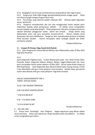 4.4.2 Pengagihan murid untuk unit Kokurikulum sedang dibuat oleh cikgu Arsyad.
4.4.3 Pengurusan Koko-UBB-minggu genap,Kelab/persatuan-minggu ganjil. 1M1S
hari Khamis bergilir dengan Program bina insan.
4.4.4 Peruntukan yang diterima adalah sebanyak 42%. Diharap dapat digunakan
secara berhemah.
4.4.5 Pengerusi memaklumkan jika unit silat menggunakan fasiliti sekolah perlu
maklumkan kepada pihak perngurusan sekolah. Ini adalah untuk mengelakkan
sesuatu kejadian yang tidak diingini. Pihak pengurusan silat perlu mengikut peraturan
sekolah berkaitan penggunaan alatan bahan dan tempat. Setiap aktiviti yang
dilaksanakan perlu ada guru penasihat bersama.d4.4.6 Alumni sekolah perlu
diwujuskan dan perlu didaftarkan. Pengerusi akan memaklumkan perkara ini kepada
Pihak konselor sekolah. Alumni merupakan rakan strategik sekolah dan boleh
membantu sekolah.
Tindakan:Makluman
4.5 Ucapan Pk Petang Cikgu Azizah binti Roshah
4.5.1 Ujian Pengesanan Literasi Bahasa Melayu akan dilaksanakan pada 22 Mac 2023
bagi kelas Peralihan.
4.5.2
Ujian Diagnostik Tingkatan Satu. Ia akan dilaksanakan pada hari Ahad 19 Mac 2023.
Penyedia Soalan Diagnostik Bahasa Melayu, Bahasa Inggeris,Matematik dan Sains
perlu menyiapkan kertas soalan sebelum 19 Mac 2023. Kertas soalan boleh simpan di
Bilik Peperiksaan. Ujian Diagnostik akan dibuat di dalam kelas masing-masing di blok
F dan dikendalikn oleh guru mata pelajaran masa tersebut. Setelah habis ujian,kertas
soalan akan ditanda oleh guru mata pelajaran bagi kelas tersebut.
JADUAL UJIAN DIAGNOSTIK TING 1:
TARIKH: 19/3/23( AHAD)
12.30- 3.00 TAKLIMAT ORIENTASI
3.00-3.30 SOLAT ZOHOR & REHAT
*3.30-4.45 BM & BI*
4.45 - 5.15 SOLAT ASAR
*5.15-6.30 MAT & SN*
Tindakan:Makluman
5. HAL-HAL LAIN
5.1 Group rasmi “whatsApp” atau Telegram. Segala keputusan yang dibuat adalah
secara bersama. Hanya satu keputusan sahaja daripada pihak pentadbiran. Ini adalah
untuk mengelakkan guru keliru.
 