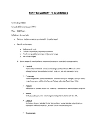 MINIT MESYUARAT FORUM INTELEK
Tarikh : 1 April 2014
Tempat : Bilik Perbincangan PMFST
Masa : 8.30 Malam
Kehadiran : Semua Hadir
 Taklimat ringkas mengenai tentative oleh Ketua Pengarah
 Agenda perjumpaan:
a. Update gerak kerja
b. Update daripada perjumpaan programmer
c. Timeframe gerak kerja minggu ini dan seterusnya
d. Hal-hal berbangkit
A. Ketua pengarah meminta ketua post membentangkan gerak kerja masing-masing
 Protokol
Protokol Forum Intelek bekerjasama dengan protocol Fiesta. Mencari runner
sebagai back-up. Menyediakan tentatif program, teks MC, dan pelan kerja.
 Pemasaran
Membahagikan AJK pemasaran kepada beberapa bahagian mengikut penaja. Penaja
yang dicadangkan adalah Jais, Yayasan Takwa, Jakim dan Pusat Islam UKM.
 Publisiti
Menyediakan banner, poster dan backdrop. Menyediakan teaser megenai program.
 Jamuan
Berhubung dengan pihak JAIS mengenai tempahan makanan VIP dan AJK.
 Teknikal
Berhubung dengan teknikal Fiesta. Menyediakan boring teknikal untuk disahkan
oleh dekan. Menyediakan sofa, hiasan, cawan VIP dan sebagainya.
 Cenderamata
 