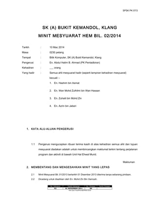 SPSK PK 07/3
SK (A) BUKIT KEMANDOL, KLANG
MINIT MESYUARAT HEM BIL. 02/2014
Tarikh : 10 Mac 2014
Masa : 0230 petang
Tempat : Bilik Komputer, SK (A) Bukit Kemandol, Klang
Pengerusi : En. Abdul Halim B. Ahmad (PK Pentadbiran)
Kehadiran : ___ orang
Yang hadir : Semua ahli mesyuarat hadir (seperti lampiran kehadiran mesyuarat)
kecuali :-
1. En. Hashim bin Asmat
2. En. Wan Mohd Zulhilmi bin Wan Hassan
3. En. Zuhaili bin Mohd Zin
4. En. Azrin bin Jaberi
1. KATA ALU-ALUAN PENGERUSI
1.1 Pengerusi mengucapkan ribuan terima kasih di atas kehadiran semua ahli dan tujuan
mesyuarat diadakan adalah untuk membincangkan maklumat terkini tentang perjalanan
program dan aktiviti di bawah Unit Hal Ehwal Murid.
Makluman
2. MEMBENTANG DAN MENGESAHKAN MINIT YANG LEPAS
2.1 Minit Mesyuarat Bil. 01/2013 bertarikh 01 Disember 2013 diterima tanpa sebarang pindaan.
2.2 Dicadang untuk disahkan oleh En. Mohd Zin Bin Hamzah.
No. Keluaran Tarikh Keluaran No. Pindaan Tarikh Pindaan
02 01 NOVEMBER 2011 00
Hak Cipta Terpelihara@JPNSel.2010
 