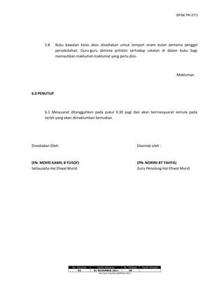 SPSK PK 07/3
5.8 Buku kawalan kelas akan disediakan untuk tempoh enam bulan pertama penggal
persekolahan. Guru-guru diminta prihatin terhadap catatan di dalam buku bagi
memastikan maklumat-maklumat yang perlu diisi.
Makluman
6.0 PENUTUP
6.1 Mesyuarat ditangguhkan pada pukul 9.30 pagi dan akan bermesyuarat semula pada
tarikh yang akan dimaklumkan kemudian.
Disediakan Oleh: Disemak oleh :
(EN. MOHD KAMIL B YUSOF) (PN. NORINI BT YAHYA)
Setiausaha Hal Ehwal Murid Guru Penolong Hal-Ehwal Murid
No. Keluaran Tarikh Keluaran No. Pindaan Tarikh Pindaan
02 01 NOVEMBER 2011 00
Hak Cipta Terpelihara@JPNSel.2010
 