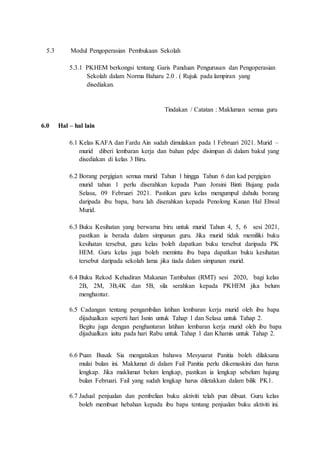 5.3 Modul Pengoperasian Pembukaan Sekolah
5.3.1 PKHEM berkongsi tentang Garis Panduan Pengurusan dan Pengoperasian
Sekolah dalam Norma Baharu 2.0 . ( Rujuk pada lampiran yang
disediakan.
Tindakan / Catatan : Makluman semua guru
6.0 Hal – hal lain
6.1 Kelas KAFA dan Fardu Ain sudah dimulakan pada 1 Februari 2021. Murid –
murid diberi lembaran kerja dan bahan pdpc disimpan di dalam bakul yang
disediakan di kelas 3 Biru.
6.2 Borang pergigian semua murid Tahun 1 hingga Tahun 6 dan kad pergigian
murid tahun 1 perlu diserahkan kepada Puan Joraini Binti Bujang pada
Selasa, 09 Februari 2021. Pastikan guru kelas mengumpul dahulu borang
daripada ibu bapa, baru lah diserahkan kepada Penolong Kanan Hal Ehwal
Murid.
6.3 Buku Kesihatan yang berwarna biru untuk murid Tahun 4, 5, 6 sesi 2021,
pastikan ia berada dalam simpanan guru. Jika murid tidak memiliki buku
kesihatan tersebut, guru kelas boleh dapatkan buku tersebut daripada PK
HEM. Guru kelas juga boleh meminta ibu bapa dapatkan buku kesihatan
tersebut daripada sekolah lama jika tiada dalam simpanan murid.
6.4 Buku Rekod Kehadiran Makanan Tambahan (RMT) sesi 2020, bagi kelas
2B, 2M, 3B,4K dan 5B, sila serahkan kepada PKHEM jika belum
menghantar.
6.5 Cadangan tentang pengambilan latihan lembaran kerja murid oleh ibu bapa
dijadualkan seperti hari Isnin untuk Tahap 1 dan Selasa untuk Tahap 2.
Begitu juga dengan penghantaran latihan lembaran kerja murid oleh ibu bapa
dijadualkan iaitu pada hari Rabu untuk Tahap 1 dan Khamis untuk Tahap 2.
6.6 Puan Busak Sia mengatakan bahawa Mesyuarat Panitia boleh dilaksana
mulai bulan ini. Maklumat di dalam Fail Panitia perlu dikemaskini dan harus
lengkap. Jika maklumat belum lengkap, pastikan ia lengkap sebelum hujung
bulan Februari. Fail yang sudah lengkap harus diletakkan dalam bilik PK1.
6.7 Jadual penjualan dan pembelian buku aktiviti telah pun dibuat. Guru kelas
boleh membuat hebahan kepada ibu bapa tentang penjualan buku aktiviti ini.
 